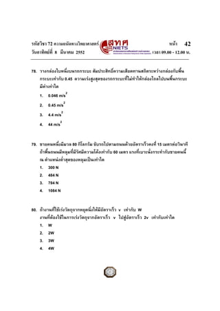 รหัสวิชา 72 ความถนัดทางวิทยาศาสตร                                        หนา 42
วันอาทิตยที่ 8 มีนาคม 2552                                      เวลา 09.00 - 12.00 น.

78. วางกลองใบหนึ่งบนรถกระบะ สัมประสิทธิ์ความเสียดทานสถิตระหวางกลองกับพื้น
    กระบะเทากับ 0.45 ความเรงสูงสุดของรถกระบะที่ไมทาใหกลองไถลไปบนพื้นกระบะ
                                                     ํ
    มีคาเทาใด
    1. 0.046 m/s2
    2. 0.45 m/s2
    3. 4.4 m/s2
    4. 44 m/s2


79. ชายคนหนึ่งมีมวล 80 กิโลกรัม ขับรถไปตามถนนดวยอัตราเร็วคงที่ 15 เมตรตอวินาที
    ถาพื้นถนนมีหลุมที่มีรัศมีความโคงเทากับ 60 เมตร แรงทีเบาะนั่งกระทํากับชายคนนี้
                                                           ่
    ณ ตําแหนงต่ําสุดของหลุมเปนเทาใด
    1. 300 N
    2. 484 N
    3. 784 N
    4. 1084 N


80. ถางานที่ใชเรงวัตถุจากหยุดนิ่งใหมีอัตราเร็ว v เทากับ W
    งานที่ตองใชในการเรงวัตถุจากอัตราเร็ว v ไปสูอัตราเร็ว 2v เทากับเทาใด
    1. W
    2. 2W
    3. 3W
    4. 4W
 