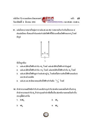 รหัสวิชา 72 ความถนัดทางวิทยาศาสตร                                          หนา 49
วันอาทิตยที่ 8 มีนาคม 2552                                        เวลา 09.00 - 12.00 น.

91. แผนโลหะบางขนาดใหญมาก 2 แผน (A และ B) วางขนานกัน หางกันเปนระยะ d
    ตอแผนโลหะ ทั้งสองเขากับแหลงกําเนิดไฟฟาที่ใหแรงเคลื่อนไฟฟาขนาด V0 โวลต
    ดังรูป

                                   A         B



                                       d


                                        V0
    ขอใดถูกตอง
    1. แผน A มีศักยไฟฟาเทากับ +V0 โวลต แผน B มีศักยไฟฟาเทากับศูนย
    2. แผน A มีศักยไฟฟาเทากับ + V0 โวลต แผน B มีศักยไฟฟาเทากับ -V0 โวลต
    3. แผน A มีศักยไฟฟาสูงกวาแผน B อยู V0 โวลตแตไมทราบศักยไฟฟาบนแผน A
        และ B อยางแนชัด
                                                      v0
    4. แผน A และ B มีขนาดของศักยไฟฟาเทากันคือ          2
                                                               โวลต


92. ตัวนําทรงกลมมีรัศมีเทากับ R และมีประจุเทากับ Q พลังงานสะสมในตัวเก็บประจุ
    ตัวนําทรงกลมเทากับ E0 ถาประจุบนตัวนําเพิ่มขึ้นเปน 2Q พลังงานสะสมในตัวเก็บ
    ประจุนี้มีคาเทาใด
               
    1. 0.5E0                                     2. 2E0

    3. 4E0                                       4. 8E0
 