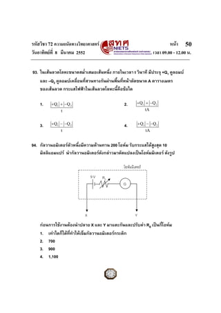 รหัสวิชา 72 ความถนัดทางวิทยาศาสตร                                           หนา 50
วันอาทิตยที่ 8 มีนาคม 2552                                         เวลา 09.00 - 12.00 น.

93. ในเสนลวดโลหะขนาดสม่ําเสมอเสนหนึ่ง ภายในเวลา t วินาที มีประจุ +Q1 คูลอมบ
    และ –Q2 คูลอมบเคลื่อนที่สวนทางกันผานพื้นที่หนาตัดขนาด A ตารางเมตร
    ของเสนลวด กระแสไฟฟาในเสนลวดโลหะนี้คือขอใด

    1.    + Q1 + −Q 2                          2.       + Q1 + −Q 2
               t                                               tA


    3.    + Q1 − −Q 2                          4.          + Q1 − −Q 2
               t                                               tA


94. กัลวานอมิเตอรตัวหนึ่งมีความตานทาน 200 โอหม รับกระแสไดสูงสุด 10
    มิลลิแอมแปร นํากัลวานอมิเตอรดังกลาวมาดัดแปลงเปนโอหมมิเตอร ดังรูป

                                               โอหมมิเตอร
                               9V    R0
                                               G




                           X                           Y
    กอนการใชงานตองนําปลาย X และ Y มาแตะกันและปรับคา R0 เปนกี่โอหม
    1. เทาใดก็ไดททําใหเข็มกัลวานอมิเตอรกระดิก
                   ี่
    2. 700
    3. 900
    4. 1,100
 