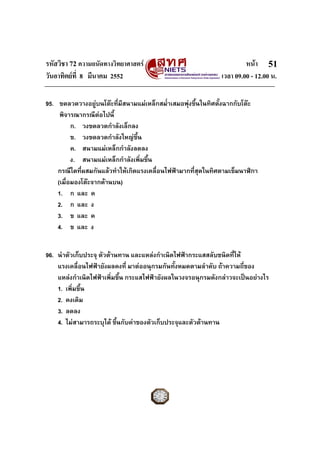 รหัสวิชา 72 ความถนัดทางวิทยาศาสตร                                     หนา 51
วันอาทิตยที่ 8 มีนาคม 2552                                   เวลา 09.00 - 12.00 น.

95. ขดลวดวางอยูบนโตะทีมีสนามแมเหล็กสม่ําเสมอพุงขึ้นในทิศตั้งฉากกับโตะ
                         ่
     พิจารณากรณีตอไปนี้
          ก. วงขดลวดกําลังเล็กลง
          ข. วงขดลวดกําลังใหญขึ้น
          ค. สนามแมเหล็กกําลังลดลง
          ง. สนามแมเหล็กกําลังเพิ่มขึ้น
    กรณีใดที่ผสมกันแลวทําใหเกิดแรงเคลื่อนไฟฟามากที่สุดในทิศตามเข็มนาฬิกา
    (เมื่อมองโตะจากดานบน)
    1. ก และ ค
    2. ก และ ง
    3. ข และ ค
    4. ข และ ง


96. นําตัวเก็บประจุ ตัวตานทาน และแหลงกําเนิดไฟฟากระแสสลับชนิดที่ให
    แรงเคลื่อนไฟฟายังผลคงที่ มาตออนุกรมกันทั้งหมดตามลําดับ ถาความถีของ
                                                                       ่
    แหลงกําเนิดไฟฟาเพิ่มขึ้น กระแสไฟฟายังผลในวงจรอนุกรมดังกลาวจะเปนอยางไร
    1. เพิ่มขึ้น
    2. คงเดิม
    3. ลดลง
    4. ไมสามารถระบุได ขึ้นกับคาของตัวเก็บประจุและตัวตานทาน
 