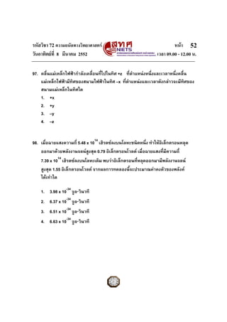 รหัสวิชา 72 ความถนัดทางวิทยาศาสตร                                       หนา 52
วันอาทิตยที่ 8 มีนาคม 2552                                     เวลา 09.00 - 12.00 น.

97. คลื่นแมเหล็กไฟฟากําลังเคลื่อนที่ไปในทิศ +z ที่ตําแหนงหนึงและเวลาหนึ่งคลื่น
                                                               ่
    แมเหล็กไฟฟามีทิศของสนามไฟฟาในทิศ –x ที่ตําแหนงและเวลาดังกลาวจะมีทศของ  ิ
    สนามแมเหล็กในทิศใด
    1. +x
    2. +y
    3. –y
    4. –z


98. เมื่อฉายแสงความถี่ 5.48 x 1014 เฮิรตซลงบนโลหะชนิดหนึ่ง ทําใหอิเล็กตรอนหลุด
    ออกมาดวยพลังงานจลนสูงสุด 0.79 อิเล็กตรอนโวลต เมื่อฉายแสงที่มีความถี่
    7.39 x 1014 เฮิรตซลงบนโลหะเดิม พบวาอิเล็กตรอนที่หลุดออกมามีพลังงานจลน
    สูงสุด 1.55 อิเล็กตรอนโวลต จากผลการทดลองนีจะประมาณคาคงตัวของพลังค
                                                 ้
    ไดเทาใด

    1. 3.98 x 10-34 จูล⋅วินาที
    2. 6.37 x 10-34 จูล⋅วินาที
    3. 6.51 x 10-34 จูล⋅วินาที
    4. 6.63 x 10-34 จูล⋅วินาที
 
