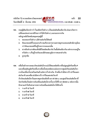 รหัสวิชา 72 ความถนัดทางวิทยาศาสตร                                      หนา 55
วันอาทิตยที่ 8 มีนาคม 2552                                    เวลา 09.00 - 12.00 น.

103. ทฤษฎีพันเจียกลาววา ในอดีตทวีปตางๆ เปนแผนดินผืนเดียวกัน ตอมาเกิดการ
     เปลี่ยนแปลงทางธรณีวิทยา ทําใหทวีปตางๆ แยกออกจากกัน
     หลักฐานขอใดสนับสนุนทฤษฎีนี้
     1. ขอบของทวีปตางๆ มีสวนตอกันไดพอดี
     2. หินบะซอลตที่รอยแยกบริเวณเทือกเขากลางมหาสมุทรแอตแลนติกมีอายุนอย
           กวาหินบะซอลตที่อยูไกลจากรอยแยกนั้น
     3. ซากดึกดําบรรพของสิ่งมีชีวิตชนิดเดียวกัน ในชั้นหินเดียวกัน แตกระจายอยูใน
           ทวีปตาง ๆ ที่อยูไกลกันและมีลักษณะภูมิอากาศแตกตางกัน
     4. ถูกทุกขอ


104. คลื่นในตัวกลางขณะเกิดแผนดินไหวแบงไดสองชนิดคือ คลื่นปฐมภูมิหรือคลื่น P
     และคลื่นทุตยภูมิหรือคลื่น S คลื่นทังสองชนิดจะแผออกจากศูนยเกิดแผนดินไหว
                 ิ                      ้
     ภายในเปลือกโลกพรอมกันดวยอัตราเร็วตางกัน ถาคลื่น P มีอัตราเร็ว 8 กิโลเมตร
     ตอวินาที และคลื่น S มีอัตราเร็ว 5 กิโลเมตรตอวินาที
     ถาเกิดแผนดินไหวในมหาสมุทรอินเดียที่เวลา 07:59 น. และศูนยวัดแผนดินไหวที่
     จังหวัดเชียงใหมตรวจจับคลื่นแผนดินไหวครั้งแรกไดที่เวลา 08:02 น. หลังจากนั้น
     อีกนานเทาใดจึงสามารถตรวจจับคลืนแผนดินไหวไดอีกครั้ง
                                           ่
     1. 1 นาที 12 วินาที
     2. 1 นาที 48 วินาที
     3. 3 นาที 12 วินาที
     4. 4 นาที 48 วินาที
 