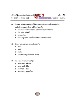 รหัสวิชา 72 ความถนัดทางวิทยาศาสตร                                หนา 56
วันอาทิตยที่ 8 มีนาคม 2552                              เวลา 09.00 - 12.00 น.

105. ในป พ.ศ. 2551 ประเทศอินเดียไดสงยานสํารวจอวกาศออกไปนอกโลกเปน
     ผลสําเร็จ การสงยาน ดังกลาวมีวัตถุประสงคใด
     1. นําดาวเทียมสํารวจทรัพยากรไปติดตั้งเหนือประเทศอินเดีย
     2. ไปสํารวจดวงจันทร
     3. โคจรรอบโลก
     4. นําหองปฏิบัติการไปติดตั้งใหแกสถานีอวกาศนานาชาติ


106. อัตราการขยายตัวของเอกภพเปนอยางไร
     1. คงตัว
     2. ลดลง
     3. เพิ่มขึ้น
     4. ไมสามารถระบุไดชัดเจน ณ ปจจุบัน


107. ดาวดวงใดมีอุณหภูมิผิวสูงที่สุด
     1. ดาวปาริชาด สีสมแดง
     2. ดาวดวงแกว สีสม
     3. ดาวซีรีอส สีขาว
                ั
     4. ดาวรวงขาว สีขาวน้ําเงิน
 