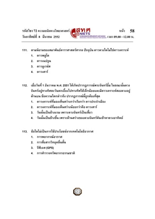 รหัสวิชา 72 ความถนัดทางวิทยาศาสตร                                      หนา 58
วันอาทิตยที่ 8 มีนาคม 2552                                    เวลา 09.00 - 12.00 น.

111. ตามนิยามของสมาพันธดาราศาสตรสากล ปจจุบน ดาวดวงใดไมใชดาวเคราะห
                                             ั
     1. ดาวพลูโต
     2. ดาวเนปจูน
     3. ดาวยูเรนัส
     4. ดาวเสาร


112. เมื่อวันที่ 1 ธันวาคม พ.ศ. 2551 ไดเกิดปรากฏการณพระจันทรยิ้ม ในขณะนั้นดวง
     จันทรอยูทางทิศตะวันตกเยื้องไปทางทิศใตเล็กนอยและมีดาวเคราะหสองดวงอยู
     ดานบน ขอความใดกลาวถึง ปรากฏการณนี้ถูกตองทีสุด่
     1. ดาวเคราะหที่มองเห็นสวางกวาเรียกวา ดาวประจําเมือง
     2. ดาวเคราะหที่มองเห็นสวางนอยกวาคือ ดาวเสาร
     3. วันนั้นเปนขางแรม เพราะดวงจันทรเปนเสี้ยว
     4. วันนั้นเปนขางขึ้น เพราะดานสวางของดวงจันทรหนเขาหาดวงอาทิตย
                                                         ั


113. ขอใดไมเปนการใชประโยชนจากเทคโนโลยีอวกาศ
     1. การพยากรณอากาศ
     2. การสื่อสารวิทยุคลื่นสั้น
     3. จีพีเอส (GPS)
     4. การสํารวจทรัพยากรธรรมชาติ
 