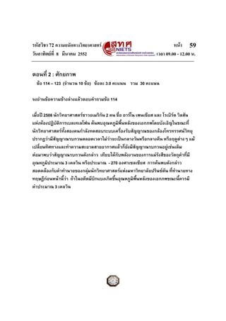 รหัสวิชา 72 ความถนัดทางวิทยาศาสตร                                        หนา 59
วันอาทิตยที่ 8 มีนาคม 2552                                      เวลา 09.00 - 12.00 น.


ตอนที่ 2 : ศักยภาพ
  ขอ 114 – 123 (จํานวน 10 ขอ) ขอละ 3.0 คะแนน รวม 30 คะแนน

จงอานขอความขางลางแลวตอบคําถามขอ 114

เมื่อป 2508 นักวิทยาศาสตรชาวอเมริกัน 2 คน ชื่อ อารโน เพนเซียส และ โรเบิรต วิลสัน
                                                                           
แหงหองปฏิบัติการเบลเทเลโฟน คนพบอุณหภูมิพื้นหลังของเอกภพโดยบังเอิญในขณะที่
นักวิทยาศาสตรทงสองคนกําลังทดสอบระบบเครืองรับสัญญาณของกลองโทรทรรศนวทยุ
                   ั้                           ่                                    ิ
ปรากฎวามีสัญญาณรบกวนตลอดเวลาไมวาจะเปนกลางวันหรือกลางคืน หรือฤดูตางๆ แม
เปลี่ยนทิศทางและทําความสะอาดสายอากาศแลวก็ยังมีสัญญาณรบกวนอยูเชนเดิม   
ตอมาพบวาสัญญาณรบกวนดังกลาว เทียบไดกับพลังงานของการแผรังสีของวัตถุดําทีมี      ่
อุณหภูมิประมาณ 3 เคลวิน หรือประมาณ - 270 องศาเซลเซียส การคนพบดังกลาว
สอดคลองกับคําทํานายของกลุมนักวิทยาศาสตรแหงมหาวิทยาลัยปรินซตัน ที่ทานายทาง
                                                                             ํ
ทฤษฎีกอนหนานี้วา ถาในอดีตมีบิกแบงเกิดขึ้นอุณหภูมิพื้นหลังของเอกภพขณะนี้ควรมี
คาประมาณ 3 เคลวิน
 