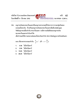 รหัสวิชา 72 ความถนัดทางวิทยาศาสตร                                      หนา 62
วันอาทิตยที่ 8 มีนาคม 2552                                    เวลา 09.00 - 12.00 น.

116. อนุภาคเงินขนาดนาโนเมตรเปนอนุภาคทรงกลมที่เกิดจากการรวมกลุมกันของ
     อะตอมโลหะเงิน ถาเตรียมอนุภาคเงินขนาดนาโนเมตรเขมขน 6,622 ppm
     รัศมีอนุภาคเฉลี่ยเทากับ 10 นาโนเมตร จะมีความเขมขนของอนุภาคเงิน
     ขนาดนาโนเมตรเทากับเทาใด
     เมื่อกําหนดใหความหนาแนนของโลหะเงินเทากับ 10.5 กรัมตอลูกบาศกเซนติเมตร

                                     4 3                22
      และ ปริมาตรทรงกลมเทากับ         πr   (ถา   π=      )
                                     3                  7
      1. 0.38 ไมโครโมลาร
      2. 2.50 ไมโครโมลาร
      3. 15.05 ไมโครโมลาร
      4. 26.25 ไมโครโมลาร
 