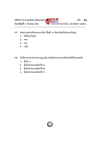 รหัสวิชา 72 ความถนัดทางวิทยาศาสตร                                     หนา 64
วันอาทิตยที่ 8 มีนาคม 2552                                   เวลา 09.00 - 12.00 น.

117. หลังจากเขยาแลวสารละลายใน “ชั้นน้ํา b” มีสารอินทรียประเภทใดอยู
     1. ไฮโดรคารบอน
     2. กรด
     3. เบส
     4. เกลือ



118. ถาตองการสารประกอบ C6H11NH2 จะตองนําสารละลายในสวนใดไประเหยแหง
     1. ชั้นน้ํา a
     2. ชั้นตัวทําละลายอินทรีย A
     3. ชั้นตัวทําละลายอินทรีย B
     4. ชั้นตัวทําละลายอินทรีย C
 