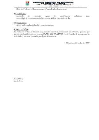 CEBA “ANTENOR ORREGO ESPINOZA”
                                                      LAREDO - TRUJILLO
==================================================================================================================
   Director, Profesores, Alumnos, tutores y/o apoderados, Instituciones

b) Materiales :
   Materiales     de       escritorio,     equipo       de     amplificación,                mobiliario,        guías
   metodológicas, estructuras curriculares y otros. Videos, computadoras. Tv.

c) Financieros :
   Apoyo de los padres de familia y otras instituciones

EVALUACIÓN:
La evaluación se hará al finalizar cada trimestre lectivo en coordinación del Director, personal que
participa en la elaboración del presente PLAN DE TRABAJO, con la finalidad de reprogramar las
actividades y tareas no ejecutadas por alguna circunstancia.


                                                                                 Moquegua, Diciembre del 2007




ILC/Dir(e)
c.c Archivo.
 