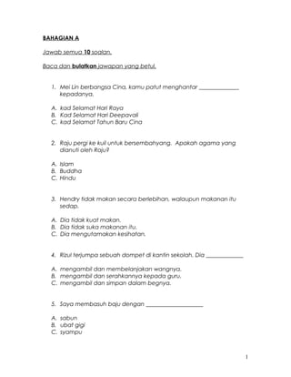 BAHAGIAN A
Jawab semua 10 soalan.
Baca dan bulatkan jawapan yang betul.
1. Mei Lin berbangsa Cina, kamu patut menghantar ______________
kepadanya.
A. kad Selamat Hari Raya
B. Kad Selamat Hari Deepavali
C. kad Selamat Tahun Baru Cina
2. Raju pergi ke kuil untuk bersembahyang. Apakah agama yang
dianuti oleh Raju?
A. Islam
B. Buddha
C. Hindu
3. Hendry tidak makan secara berlebihan, walaupun makanan itu
sedap.
A. Dia tidak kuat makan.
B. Dia tidak suka makanan itu.
C. Dia mengutamakan kesihatan.
4. Rizul terjumpa sebuah dompet di kantin sekolah. Dia _____________
A. mengambil dan membelanjakan wangnya.
B. mengambil dan serahkannya kepada guru.
C. mengambil dan simpan dalam begnya.
5. Saya membasuh baju dengan ____________________
A. sabun
B. ubat gigi
C. syampu
1
 