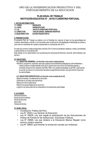 AÑO DE LA DIVERSIFICACION PRODUCTIVA Y DEL
FORTALECIMIENTO DE LA EDUCACION
PLAN ANUAL DE TRABAJO
INSTITUCIÓN EDUCATIVA N° _40193 FLORENTINO PORTUGAL
I. DATOS INFORMATIVOS:
1.1. GREA :AREQUIPA
1.2. UGEL :AREQUIPA SUR
1.3. I.E. : 40193 FLORENTINO PORTUGAL
1.4. DIRECTOR : OSCAR ANGEL SERRANO MONTES
1.5.SUB DIRECTOR :HAYDE PRADO PINTO
II. PRESENTACIÓN:
El presente Plan de Trabajo se elaboro con la finalidad de mejorar el logro de los aprendizajes de
nuestros estudiantes, orientar a los docentes para la aplicación de estrategias metodológicas activas y
promover la creatividad de nuestros estudiantes en el presente año 2015..
En este documentoconstaeldiagnósticodelaño 2014 yhemos planteado objetivos, metas yactividades
a desarrollarse en el presente año.
Este trabajo se ha desarrollado con la participación del personal Directivo, docente, administrativo yde
servicio.
IV. OBJETIVOS:
4.1. OBJETIVO GENERAL: en función a los ocho compromisos.
Planificar,programar,organizar,ejecutaryevaluar lasactividadespedagógicas,administrativase
institucionalescorrespondientealaño2015,dentro delmarcodelanormatividadvigente y
orientadoallogrode los objetivos delPEN, PER y los objetivosestratégicosdelPEI, optimizando
el usode recursosy el compromisodetodoslosagenteseducativos que permitirálamejorade
los aprendizajes.
4.2. OBJETIVOS ESPECÍFICOS: en función a los niveles de la I.E.
Mejorareltrabajo constantede losdocentes
Optimizarel usoadecuadodeltiempo
Mejorarelclimainstitucional
Mejorarlosaprendizajesdelos alumnos
Lograrel uso adecuadodelosmaterialesenlaenseñanza-aprendizaje
V. ALCANCE:
PersonalDirectivo
Personal administrativo
Personaldocente
Alumnado
Padresde familia
VI. BASE LEGAL:
• Constitución Política del Perú.
• Ley N° 28044, Ley General de Educación
• Ley N° 28628, Ley que regula la participación de las Asociaciones de
Padres de Familia en las Instituciones Educativas Públicas.
• Ley N° 28988, Ley que declara a la Educación Básica Regular como
servicio público esencial.
• Ley N° 29600, que fomenta la reinserción escolar por embarazo
 