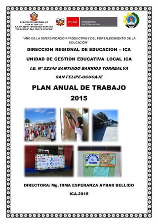 “AÑO DE LA DIVERSIFICACIÓN PRODUCTIVAY DEL FORTALECIMIENTO DE LA
EDUCACIÓN”
DIRECCION REGIONAL DE EDUCACION – ICA
UNIDAD DE GESTION EDUCATIVA LOCAL ICA
I.E. Nº 22348 SANTIAGO BARRIOS TORREALVA
SAN FELIPE-OCUCAJE
PLAN ANUAL DE TRABAJO
2015
DIRECTORA: Mg. IRMA ESPERANZA AYBAR BELLIDO
ICA-2015
DIRECCION REGIONAL DE
EDUCACION ICA
I.E. Nª 22348 “SANTIAGO BARRIOS
TORREALVA” SAN FELIP E-OCUCAJE
 