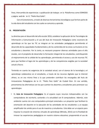línea, intercambio de experiencias o publicación de trabajos en la Plataformas como EDMODO
y página web de la I.E. “Pedro Ruiz Gallo”.
Con el Conectivismo, a través de diversas herramientas tecnológicas que forman parte de
la vida diaria del estudiante con las cuales se comunica y aprende.
III. PRESENTACIÓN
La directiva para el desarrollo del año escolar 2016, establece la aplicación de las Tecnologías de
Información y Comunicación y el uso del Aula de Innovación Pedagógica como escenario de
aprendizaje en los que las TIC se integran en las actividades pedagógicas permitiendo el
desarrollo de las capacidades fundamentales y de los contenidos de las áreas curriculares en los
estudiantes y docentes. Por lo tanto, es necesario proponer diversas actividades para el año
escolar, con el propósito de desarrollar la formación integral de los estudiantes, contribuyendo
al mejoramiento de la calidad de los aprendizajes, permitiendo el acceso y uso de recursos TIC
para que faciliten el logro de los aprendizajes y de las competencias exigidas por la sociedad
actual y futura.
Teniendo en cuenta las exigencias de la sociedad actual, con el avance de la tecnología y el
aprendizaje colaborativo en el estudiante, a través de los recursos digitales que la Internet
ofrece, es en esa misma línea a la que pretenden contribuir los encargados del Aula de
Innovaciones Pedagógicas de la I.E. “Pedro Ruiz Gallo” de Ciudad Eten. En ese sentido,
presentamos las alternativas con las que cuentan los docentes y estudiantes para promover sus
aprendizajes:
 EL Aula de Innovación Pedagógica: Es el espacio cuyos recursos indispensables son las
computadoras de escritorio, contando a la actualidad con 8 computadoras. Además, este
ambiente cuenta con una computadora principal conectada a un proyector que facilitará la
orientación del docente en la ejecución de las actividades de los estudiantes y un equipo
amplificador de sonido para el uso de maestros y estudiantes. Este debe ser un espacio para
impulsar la creación de entornos virtuales de aprendizaje (Minedu, 2015) con la finalidad de
innovar las experiencias pedagógicas en nuestro sistema educativo; proponiendo el uso de
 