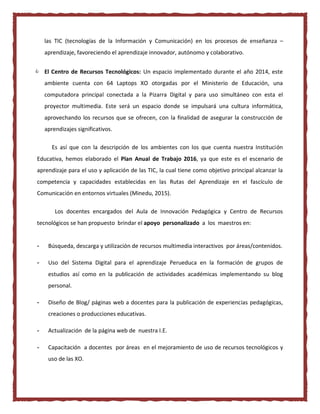 las TIC (tecnologías de la Información y Comunicación) en los procesos de enseñanza –
aprendizaje, favoreciendo el aprendizaje innovador, autónomo y colaborativo.
 El Centro de Recursos Tecnológicos: Un espacio implementado durante el año 2014, este
ambiente cuenta con 64 Laptops XO otorgadas por el Ministerio de Educación, una
computadora principal conectada a la Pizarra Digital y para uso simultáneo con esta el
proyector multimedia. Este será un espacio donde se impulsará una cultura informática,
aprovechando los recursos que se ofrecen, con la finalidad de asegurar la construcción de
aprendizajes significativos.
Es así que con la descripción de los ambientes con los que cuenta nuestra Institución
Educativa, hemos elaborado el Plan Anual de Trabajo 2016, ya que este es el escenario de
aprendizaje para el uso y aplicación de las TIC, la cual tiene como objetivo principal alcanzar la
competencia y capacidades establecidas en las Rutas del Aprendizaje en el fascículo de
Comunicación en entornos virtuales (Minedu, 2015).
Los docentes encargados del Aula de Innovación Pedagógica y Centro de Recursos
tecnológicos se han propuesto brindar el apoyo personalizado a los maestros en:
- Búsqueda, descarga y utilización de recursos multimedia interactivos por áreas/contenidos.
- Uso del Sistema Digital para el aprendizaje Perueduca en la formación de grupos de
estudios así como en la publicación de actividades académicas implementando su blog
personal.
- Diseño de Blog/ páginas web a docentes para la publicación de experiencias pedagógicas,
creaciones o producciones educativas.
- Actualización de la página web de nuestra I.E.
- Capacitación a docentes por áreas en el mejoramiento de uso de recursos tecnológicos y
uso de las XO.
 