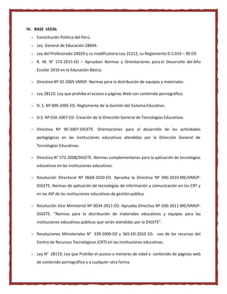IV. BASE LEGAL
- Constitución Política del Perú.
- Ley General de Educación 28044.
- Ley del Profesorado 24029 y su modificatoria Ley 25212, su Reglamento D.S.019 – 90 ED.
- R. M. N° 572-2015-ED – Aprueban Normas y Orientaciones para el Desarrollo del Año
Escolar 2016 en la Educación Básica.
- Directiva Nº 02-2005 VMGP. Normas para la distribución de equipos y materiales.
- Ley 28119. Ley que prohíbe el acceso a páginas Web con contenido pornográfico.
- D. S. Nº 009-2005-ED. Reglamento de la Gestión del Sistema Educativo.
- D.S. Nº 016-2007-ED. Creación de la Dirección General de Tecnologías Educativas.
- Directiva Nº 90-2007-DIGETE. Orientaciones para el desarrollo de las actividades
pedagógicas en las instituciones educativas atendidas por la Dirección General de
Tecnologías Educativas.
- Directiva N° 572-2008/DIGETE. Normas complementarias para la aplicación de tecnologías
educativas en las instituciones educativas.
- Resolución Directoral Nº 0668-2010-ED. Aprueba la Directiva Nº 040-2010-ME/VMGP-
DIGETE. Normas de aplicación de tecnologías de información y comunicación en los CRT y
en las AIP de las instituciones educativas de gestión pública.
- Resolución Vice Ministerial Nº 0034-2011-ED. Aprueba Directiva Nº 030-2011-ME/VMGP-
DIGETE. “Normas para la distribución de materiales educativos y equipos para las
instituciones educativas públicas que serán atendidas por la DIGETE”.
- Resoluciones Ministeriales N° 339-2009-ED y 365-ED-2010 ED. uso de los recursos del
Centro de Recursos Tecnológicos (CRT) en las instituciones educativas.
- Ley N° 28119, Ley que Prohíbe el acceso a menores de edad a contenido de páginas web
de contenido pornográfico y a cualquier otra forma.
 