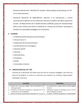 - Resolución Ministerial N° 060-2012 ED. Proyecto “Oportunidades de Aprendizaje con TIC”
en las redes educativas.
- Resolución Ministerial Nº 0048-2005-ED, referente a las orientaciones y normas
nacionales para la gestión en las instituciones educativas establece que deben organizarse
Círculos de Mejoramiento de la Calidad Educativa (CIMCAE), grupos de interaprendizaje
(GJA) u otros similares para elevar la calidad de los procesos de enseñanza- aprendizaje y
fortalecer las capacidades pedagógicas de los docentes.
V. ALCANCES
 Unidad de Gestión Educativa Local de Chiclayo.
 Dirección de la I.E.
 Subdirección de Formación General.
 Comité de Recursos Tecnológicos
 Docentes del AIP
 Docentes.
 Administrativos.
 Estudiantes.
 APAFA.
 Comunidad en General.
VI. ANÁLISIS FODA DEL AIP Y CRT
Partiendo de la observación del estado actual del Aula de Innovación Pedagógica y del Centro de
Recursos Tecnológicos, se realiza una evaluación para identificar las Fortalezas, Oportunidades,
Debilidades y Amenazas.
Fortalezas Debilidades
 Cuenta con una pizarra digital, como herramienta de
última generación.
 Contamos con docentes innovadores y capacitados en el
manejo de los recursos digitales.
 Padres de familia comprometidos apoyando con recursos
 Los docentes aún no saben utilizar la pizarra digital
como tal.
 Inadecuado manejo de estrategias para el uso de
recursos digitales e internet.
 El ingreso al AIP/CRT depende de la disponibilidad
 