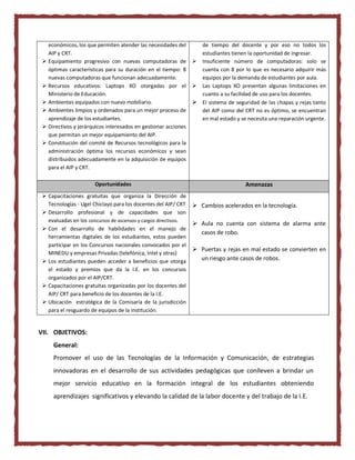 económicos, los que permiten atender las necesidades del
AIP y CRT.
 Equipamiento progresivo con nuevas computadoras de
óptimas características para su duración en el tiempo: 8
nuevas computadoras que funcionan adecuadamente.
 Recursos educativos: Laptops XO otorgadas por el
Ministerio de Educación.
 Ambientes equipados con nuevo mobiliario.
 Ambientes limpios y ordenados para un mejor proceso de
aprendizaje de los estudiantes.
 Directivos y jerárquicos interesados en gestionar acciones
que permitan un mejor equipamiento del AIP.
 Constitución del comité de Recursos tecnológicos para la
administración óptima los recursos económicos y sean
distribuidos adecuadamente en la adquisición de equipos
para el AIP y CRT.
de tiempo del docente y por eso no todos los
estudiantes tienen la oportunidad de ingresar.
 Insuficiente número de computadoras: solo se
cuenta con 8 por lo que es necesario adquirir más
equipos por la demanda de estudiantes por aula.
 Las Laptops XO presentan algunas limitaciones en
cuanto a su facilidad de uso para los docentes.
 El sistema de seguridad de las chapas y rejas tanto
del AIP como del CRT no es óptimo, se encuentran
en mal estado y se necesita una reparación urgente.
Oportunidades Amenazas
 Capacitaciones gratuitas que organiza la Dirección de
Tecnologías - Ugel Chiclayo para los docentes del AIP/ CRT
 Desarrollo profesional y de capacidades que son
evaluadas en los concursos de ascensos y cargos directivos.
 Con el desarrollo de habilidades en el manejo de
herramientas digitales de los estudiantes, estos pueden
participar en los Concursos nacionales convocados por el
MINEDU y empresas Privadas (telefónica, Intel y otras)
 Los estudiantes pueden acceder a beneficios que otorga
el estado y premios que da la I.E. en los concursos
organizados por el AIP/CRT.
 Capacitaciones gratuitas organizadas por los docentes del
AIP/ CRT para beneficio de los docentes de la I.E.
 Ubicación estratégica de la Comisaría de la jurisdicción
para el resguardo de equipos de la institución.
 Cambios acelerados en la tecnología.
 Aula no cuenta con sistema de alarma ante
casos de robo.
 Puertas y rejas en mal estado se convierten en
un riesgo ante casos de robos.
VII. OBJETIVOS:
General:
Promover el uso de las Tecnologías de la Información y Comunicación, de estrategias
innovadoras en el desarrollo de sus actividades pedagógicas que conlleven a brindar un
mejor servicio educativo en la formación integral de los estudiantes obteniendo
aprendizajes significativos y elevando la calidad de la labor docente y del trabajo de la I.E.
 
