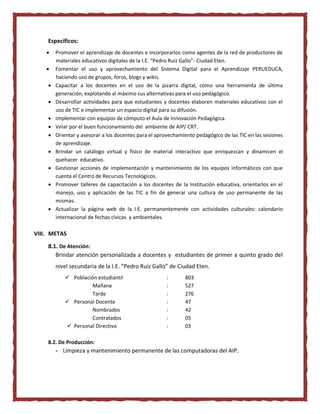 Específicos:
 Promover el aprendizaje de docentes e incorporarlos como agentes de la red de productores de
materiales educativos digitales de la I.E. “Pedro Ruiz Gallo”- Ciudad Eten.
 Fomentar el uso y aprovechamiento del Sistema Digital para el Aprendizaje PERUEDUCA,
haciendo uso de grupos, foros, blogs y wikis.
 Capacitar a los docentes en el uso de la pizarra digital, como una herramienta de última
generación, explotando al máximo sus alternativas para el uso pedagógico.
 Desarrollar actividades para que estudiantes y docentes elaboren materiales educativos con el
uso de TIC e implementar un espacio digital para su difusión.
 Implementar con equipos de cómputo el Aula de Innovación Pedagógica.
 Velar por el buen funcionamiento del ambiente de AIP/ CRT.
 Orientar y asesorar a los docentes para el aprovechamiento pedagógico de las TIC en las sesiones
de aprendizaje.
 Brindar un catálogo virtual y físico de material interactivo que enriquezcan y dinamicen el
quehacer educativo.
 Gestionar acciones de implementación y mantenimiento de los equipos informáticos con que
cuenta el Centro de Recursos Tecnológicos.
 Promover talleres de capacitación a los docentes de la Institución educativa, orientarlos en el
manejo, uso y aplicación de las TIC a fin de generar una cultura de uso permanente de las
mismas.
 Actualizar la página web de la I.E. permanentemente con actividades culturales: calendario
internacional de fechas cívicas y ambientales.
VIII. METAS
8.1. De Atención:
Brindar atención personalizada a docentes y estudiantes de primer a quinto grado del
nivel secundaria de la I.E. “Pedro Ruiz Gallo” de Ciudad Eten.
 Población estudiantil : 803
Mañana : 527
Tarde : 276
 Personal Docente : 47
Nombrados : 42
Contratados : 05
 Personal Directivo : 03
8.2. De Producción:
- Limpieza y mantenimiento permanente de las computadoras del AIP.
 