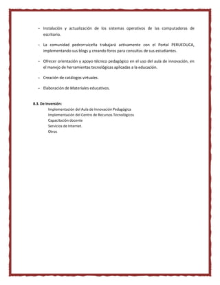 - Instalación y actualización de los sistemas operativos de las computadoras de
escritorio.
- La comunidad pedrorruiceña trabajará activamente con el Portal PERUEDUCA,
implementando sus blogs y creando foros para consultas de sus estudiantes.
- Ofrecer orientación y apoyo técnico pedagógico en el uso del aula de innovación, en
el manejo de herramientas tecnológicas aplicadas a la educación.
- Creación de catálogos virtuales.
- Elaboración de Materiales educativos.
8.3. De Inversión:
Implementación del Aula de Innovación Pedagógica
Implementación del Centro de Recursos Tecnológicos
Capacitación docente
Servicios de Internet.
Otros
 