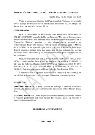 RESOLUCIÓN DIRECTORAL Nº 002 -2016-DIE “22 DE MAYO”-UGEL-H
Santa Ana, 15 de enero del 2016
Visto la versión preliminar del Plan Anual de Trabajo, presentado
por el equipo formulador de la Institución Educativa “22 de Mayo” de
Santa Ana, para el año escolar 2016.
CONSIDERANDO:
Que, el Ministerio de Educación, con Resolución Ministerial N°
572-2015-MINEDU, aprueba la Norma Técnica: “Normas y Orientaciones
para el desarrollo del Año Escolar 2016 en Instituciones Educativas de la
Educación Básica”, precisa en sus disposiciones generales los
compromisos de gestión escolar, como política priorizada para le Mejora
de la Calidad de los Aprendizajes, en la que cada Institución Educativa
deberá proponer metas para que cada uno de los indicadores, la cual
permitirá tomar decisiones y realizar intervenciones para la mejora de los
aprendizajes.
Que, de conformidad con la Constitución Política del Perú, Ley N°
28044, Ley General de Educación, su Reglamentación D.S. N° 011-2012-
ED, Ley de Reforma Magisterial N° 29944, su Reglamento D.S. N° 004-
2013-ED; R. M. N° 572 -2015-MINEDU y la Directiva N° 005 -2015-
UGEL-H: Orientaciones para el Desarrollo del Año Escolar 2016.
Y estando con la opinión favorable del Director y el CONEI, y en
uso de las atribuciones conferidas por diferentes normas vigentes;
SE RESUELVE:
PRIMERO.- APROBAR, el Plan Anual de Trabajo – Versión Preliminar
para el Año Escolar 2016 de la Institución Educativa “22 de Mayo”- Santa
Ana.
SEGUNDO Remitir a la UGEL-H para su conocimiento y asesoría técnica
la versión preliminar del Plan Anual del Trabajo, para su revisión y
sugerencias respectivas.
REGÍSTRESE Y COMUNÍQUESE
________________________________
DIRECTOR I.E
 