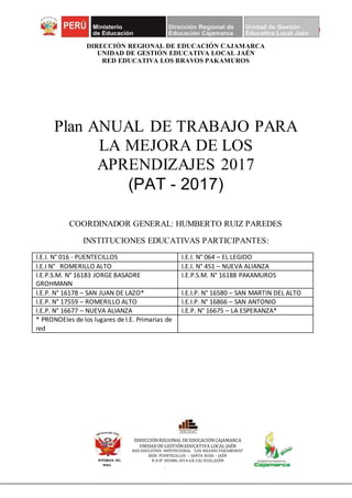 Página 1 de 28
RED EDUCATIVA
LOS BRAVOS PAKAMUROS
DIRECCIÓN REGIONAL DE EDUCACIÓN CAJAMARCA
UNIDAD DE GESTIÓN EDUCATIVA LOCAL JAÉN
RED EDUCATIVA LOS BRAVOS PAKAMUROS
Plan ANUAL DE TRABAJO PARA
LA MEJORA DE LOS
APRENDIZAJES 2017
(PAT - 2017)
COORDINADOR GENERAL: HUMBERTO RUIZ PAREDES
INSTITUCIONES EDUCATIVAS PARTICIPANTES:
I.E.I. N° 016 - PUENTECILLOS I.E.I. N° 064 – EL LEGIDO
I.E.I N° ROMERILLO ALTO I.E.I. N° 451 – NUEVA ALIANZA
I.E.P.S.M. N° 16183 JORGE BASADRE
GROHMANN
I.E.P.S.M. N° 16188 PAKAMUROS
I.E.P. N° 16178 – SAN JUAN DE LAZO* I.E.I.P. N° 16580 – SAN MARTIN DEL ALTO
I.E.P. N° 17559 – ROMERILLO ALTO I.E.I.P. N° 16866 – SAN ANTONIO
I.E.P. N° 16677 – NUEVA ALIANZA I.E.P. N° 16675 – LA ESPERANZA*
* PRONOEIes de los lugares de I.E. Primarias de
red
REPÚBLICA DEL
PERÚ
DIRECCIÓNREGIONAL DE EDUCACIÓNCAJAMARCA
UNIDAD DE GESTIÓNEDUCATIVA LOCAL JAÉN
RED EDUCATIVA INSTITUCIONAL “LOS BRAVOS PAKAMUROS”
SEDE PUENTECILLOS – SANTA ROSA – JAÉN
R.D.N° 002086-2014-GR-CAJ-UGEL/JAÉN
 