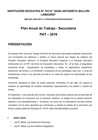 INSTITUCIÓN EDUCATIVA N° 10110 “SARA ANTONIETA BULLÓN
LAMADRID”
“AÑO DEL DIÁLOGO Y LA RECONCILIACIÓN NACIONAL”
Plan Anual de Trabajo - Secundaria
PAT – 2018
PRESENTACIÓN
El presente Plan Anual de Trabajo del Nivel de Educación Secundaria pretende proporcionar
una herramienta de referencia y facilitar un marco general que integre los objetivos del
Proyecto Educativo Nacional, el Proyecto Educativo Regional y el Proyecto Educativo
Institucional con el PAT del Nivel de Educación Secundaria. En él se fijan el diagnóstico
situacional anual, programación de actividades y metas, la organización institucional,
distribución del tiempo, y el monitoreo y evaluación de las actividades, para que a modo de
orientaciones, sirvan a los docentes de aula en su tarea de mejorar los aprendizajes de las
estudiantes.
Queremos agradecer la labor de tantas personas implicadas en ese afán de mejorar la
situación de aprendizaje de nuestras estudiantes, especialmente a los padres y madres de
familia.
El Subdirector y los docentes del nivel de Educación Secundaria esperan que el desarrollo de
las actividades se enriquezca con el quehacer cotidiano, el análisis de la práctica docente,
directiva y de acompañamiento y monitoreo, así como con la participación de otros actores
vinculados con la tarea educativa que contribuyen a mejorar la calidad de la educación que
brinda nuestra Institución Educativa N° 10110 “Sara Antonieta Bullón Lamadrid”.
I. BASE LEGAL
• Ley N° 28044, Ley General de Educación.
• Ley N° 29944, Ley de la Reforma Magisterial.
 