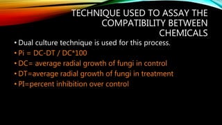 TECHNIQUE USED TO ASSAY THE
COMPATIBILITY BETWEEN
CHEMICALS
• Dual culture technique is used for this process.
• Pi = DC-DT / DC*100
• DC= average radial growth of fungi in control
• DT=average radial growth of fungi in treatment
• PI=percent inhibition over control
 