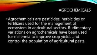 AGROCHEMICALS
•Agrochemicals are pesticides, herbicides or
fertilizers used for the management of
ecosystem in agricultural sectors. Rudimentary
variations on agrochemicals have been used
for millennia to improve crop yields and
control the population of agricultural pests.
 