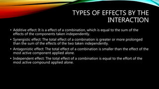 TYPES OF EFFECTS BY THE
INTERACTION
• Additive effect: It is a effect of a combination, which is equal to the sum of the
effects of the components taken independently.
• Synergistic effect: The total effect of a combination is greater or more prolonged
than the sum of the effects of the two taken independently.
• Antagonistic effect: The total effect of a combination is smaller than the effect of the
most active component applied alone.
• Independent effect: The total effect of a combination is equal to the effort of the
most active compound applied alone.
 