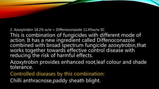 2. Azoxytrobin 18.2% w/w + Diffenoconazole 11.4%w/w SC
This is combination of fungicides with different mode of
action. It has a new ingredient called Diffenoconazole
combined with broad spectrum fungicide azoxytrobin,that
works together towards effective control disease with
reducing the risk of harmful effects.
Azoxytrobin provides enhanced root,leaf colour and shade
tolerance.
Controlled diseases by this combination:
Chilli anthracnose,paddy sheath blight.
 