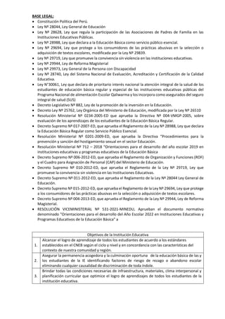 BASE LEGAL:
 Constitución Política del Perú.
 Ley Nº 28044, Ley General de Educación
 Ley Nº 28628, Ley que regula la participación de las Asociaciones de Padres de Familia en las
Instituciones Educativas Públicas.
 Ley Nº 28988, Ley que declara a la Educación Básica como servicio público esencial.
 Ley Nº 29694, Ley que protege a los consumidores de las prácticas abusivas en la selección o
adquisición de textos escolares, modificada por la Ley Nº 29839.
 Ley Nº 29719, Ley que promueve la convivencia sin violencia en las instituciones educativas.
 Ley Nº 29944, Ley de Reforma Magisterial
 Ley Nº 29973, Ley General de la Persona con Discapacidad
 Ley Nº 28740, Ley del Sistema Nacional de Evaluación, Acreditación y Certificación de la Calidad
Educativa.
 Ley N°30061, Ley que declara de prioritario interés nacional la atención integral de la salud de los
estudiantes de educación básica regular y especial de las instituciones educativas públicas del
Programa Nacional de alimentación Escolar Qaliwarma y los incorpora como asegurados del seguro
integral de salud (SUS)
 Decreto Legislativo Nº 882, Ley de la promoción de la inversión en la Educación.
 Decreto Ley Nº 25762, Ley Orgánica del Ministerio de Educación, modificada por la Ley Nº 26510
 Resolución Ministerial Nº 0234-2005-ED que aprueba la Directiva Nº 004-VMGP-2005, sobre
evaluación de los aprendizajes de los estudiantes de la Educación Básica Regular.
 Decreto Supremo Nº 017-2007-ED, que aprueba el Reglamento de la Ley Nº 28988, Ley que declara
la Educación Básica Regular como Servicio Público Esencial.
 Resolución Ministerial Nº 0201-2009-ED, que aprueba la Directiva “Procedimientos para la
prevención y sanción del hostigamiento sexual en el sector Educación.
 Resolución Ministerial Nº 712 – 2018 “Orientaciones para el desarrollo del año escolar 2019 en
instituciones educativas y programas educativos de la Educación Básica
 Decreto Supremo Nº 006-2012-ED, que aprueba el Reglamento de Organización y Funciones (ROF)
y el Cuadro para Asignación de Personal (CAP) del Ministerio de Educación.
 Decreto Supremo Nº 010-2012-ED, que aprueba el Reglamento de la Ley Nº 29719, Ley que
promueve la convivencia sin violencia en las Instituciones Educativas.
 Decreto Supremo Nº 011-2012-ED, que aprueba el Reglamento de la Ley Nº 28044 Ley General de
Educación.
 Decreto Supremo Nº 015-2012-ED, que aprueba el Reglamento de la Ley Nº 29694, Ley que protege
a los consumidores de las prácticas abusivas en la selección o adquisición de textos escolares.
 Decreto Supremo Nº 004-2013-ED, que aprueba el Reglamento de la Ley Nº 29944, Ley de Reforma
Magisterial.
 RESOLUCIÓN VICEMINISTERIAL Nº 531-2021-MINEDU. Aprueban el documento normativo
denominado "Orientaciones para el desarrollo del Año Escolar 2022 en Instituciones Educativas y
Programas Educativos de la Educación Básica" a
Objetivos de la Institución Educativa
1.
Alcanzar el logro de aprendizaje de todos los estudiantes de acuerdo a los estándares
establecidos en el CNEB según el ciclo y nivel y en concordancia con las características del
contexto de nuestra comunidad y región.
2.
Asegurar la permanencia acogedora y la culminación oportuna de la educación básica de las y
los estudiantes de la IE identificando factores de riesgo de rezago o abandono escolar
eliminando cualquier causalidad de discriminación de toda índole.
3.
Brindar todas las condiciones necesarias de infraestructura, materiales, clima interpersonal y
planificación curricular que optimice el logro de aprendizajes de todos los estudiantes de la
institución educativa.
 