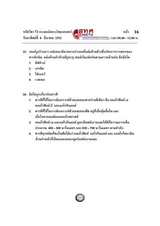 รหัสวิชา 72 ความถนัดทางวิทยาศาสตร                                     หนา 16
วันอาทิตยที่ 8 มีนาคม 2552                                   เวลา 09.00 - 12.00 น.

33. เซลลรูปรางยาว ผนังหนามีลวดลายรางแหที่ผนังดานขางซึ่งเกิดจากการพอกของ
    สารลิกนิน ผนังดานหัวทายมีรูทะลุ เซลลเรียงตอกันตามยาวคลายทอ คือขอใด
    1. ซีฟทิวบ
    2. เทรคีด
    3. ไฟเบอร
    4. เวสเซล


34. ขอใดถูกเกี่ยวกับสารสี
    1. สารสีที่ใชในการสังเคราะหดวยแสงของสาหรายสีเขียว คือ คลอโรฟลล เอ
                                  
        คลอโรฟลล บี และแคโรทีนอยด
    2. สารสีที่ใชในการสังเคราะหดวยแสงของพืช อยูท่เยื่อหุมชั้นใน และ
                                                     ี
        เยื่อไทลาคอยดของคลอโรพลาสต
    3. คลอโรฟลล เอ และแคโรทีนอยด ดูดกลืนพลังงานแสงไดดทความยาวคลื่น
                                                                  ี ่ี
        ประมาณ 400 – 500 นาโนเมตร และ 630 – 700 นาโนเมตร ตามลําดับ
    4. สารสีทุกชนิดที่พบในพืชไดแก คลอโรฟลล แคโรทีนอยด และ แอนโทไซยานิน
         ลวนทําหนาที่เปนแอนเทนนาดูดรับพลังงานแสง
 