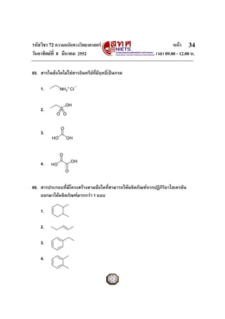 รหัสวิชา 72 ความถนัดทางวิทยาศาสตร                                  หนา 34
วันอาทิตยที่ 8 มีนาคม 2552                                เวลา 09.00 - 12.00 น.

65. สารในขอใดไมใชสารอินทรียที่มีฤทธิเปนกรด
                                        ์

    1.         NH3+ Cl
                         -

                   OH
    2.         S
            O O


               O
    3.
          HO       OH


               O
                       OH
    4.   HO
                   O


66. สารประกอบที่มีโครงสรางตามขอใดทีสามารถใหผลิตภัณฑจากปฏิกิรยาไฮเดรชัน
                                     ่                          ิ
    ออกมาไดผลิตภัณฑมากกวา 1 แบบ

    1.

    2.

    3.

    4.
 
