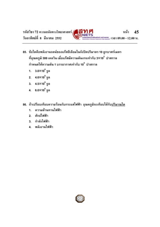 รหัสวิชา 72 ความถนัดทางวิทยาศาสตร                                   หนา 45
วันอาทิตยที่ 8 มีนาคม 2552                                 เวลา 09.00 - 12.00 น.

85. ขอใดคือพลังงานจลนของแกสฮีเลียมในถังปดปริมาตร 10 ลูกบาศกเมตร
    ที่อุณหภูมิ 300 เคลวิน เมื่อแกสมีความดันเกจเทากับ 3×105 ปาสกาล
    กําหนดใหความดัน 1 บรรยากาศเทากับ 105 ปาสกาล
    1. 3.0×106 จูล
    2. 4.0×106 จูล
    3. 4.5×106 จูล
    4. 6.0×106 จูล


86. ถาเปรียบเทียบความรอนกับกระแสไฟฟา อุณหภูมิจะเทียบไดกับปริมาณใด
    1. ความตานทานไฟฟา
    2. ศักยไฟฟา
    3. กําลังไฟฟา
    4. พลังงานไฟฟา
 