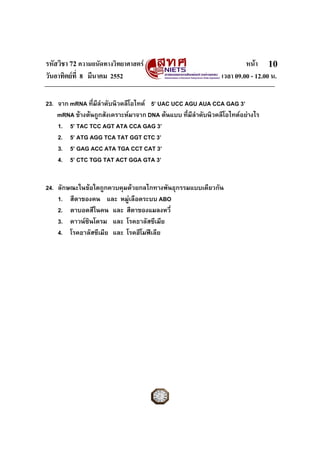 รหัสวิชา 72 ความถนัดทางวิทยาศาสตร หนา
วันอาทิตยที่ 8 มีนาคม 2552 เวลา 09.00 - 12.00 น.
10
23. จาก mRNA ที่มีลําดับนิวคลีโอไทด 5’ UAC UCC AGU AUA CCA GAG 3’
mRNA ขางตนถูกสังเคราะหมาจาก DNA ตนแบบ ที่มีลําดับนิวคลีโอไทดอยางไร
1. 5’ TAC TCC AGT ATA CCA GAG 3’
2. 5’ ATG AGG TCA TAT GGT CTC 3’
3. 5’ GAG ACC ATA TGA CCT CAT 3’
4. 5’ CTC TGG TAT ACT GGA GTA 3’
24. ลักษณะในขอใดถูกควบคุมดวยกลไกทางพันธุกรรมแบบเดียวกัน
1. สีตาของคน และ หมูเลือดระบบ ABO
2. ตาบอดสีในคน และ สีตาของแมลงหวี่
3. ดาวนซินโดรม และ โรคธาลัสซีเมีย
4. โรคธาลัสซีเมีย และ โรคฮีโมฟเลีย
 