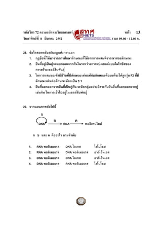 รหัสวิชา 72 ความถนัดทางวิทยาศาสตร หนา
วันอาทิตยที่ 8 มีนาคม 2552 เวลา 09.00 - 12.00 น.
13
28. ขอใดสอดคลองกับกฎแหงการแยก
1. กฎขอนี้ ไดมาจากการศึกษาลักษณะที่ไดจากการผสมพิจารณาสองลักษณะ
2. ยีนที่อยูเปนคูจะแยกออกจากกันในระหวางการแบงเซลลแบบไมโทซิสของ
การสรางเซลลสืบพันธุ
3. ในการผสมของสิ่งมีชีวิตที่มีลักษณะเดนแทกับลักษณะดอยแทจะใหลูกรุน F2 ที่มี
ลักษณะเดนตอลักษณะดอยเปน 3:1
4. ยีนที่แยกออกจากยีนที่เปนคูกัน จะจัดกลุมอยางอิสระกับยีนอื่นที่แยกออกจากคู
เชนกัน ในการเขาไปอยูในเซลลสืบพันธุ
29. จากแผนภาพตอไปนี้
DNA RNA พอลิเพปไทด
ก ข และ ค คืออะไร ตามลําดับ
1. RNA พอลิเมอเรส DNA ไลเกส ไรโบโซม
2. RNA พอลิเมอเรส DNA พอลิเมอเรส อารเอ็นเอส
3. DNA พอลิเมอเรส DNA ไลเกส อารเอ็นเอส
4. DNA พอลิเมอเรส RNA พอลิเมอเรส ไรโบโซม
ก
ข ค
 