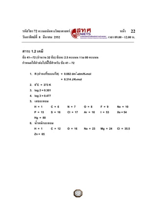 รหัสวิชา 72 ความถนัดทางวิทยาศาสตร หนา
วันอาทิตยที่ 8 มีนาคม 2552 เวลา 09.00 - 12.00 น.
22
สาระ 1.2 เคมี
ขอ 41—72 (จํานวน 32 ขอ) ขอละ 2.5 คะแนน รวม 80 คะแนน
กําหนดใหคาตอไปนี้ใชสําหรับ ขอ 41 – 72
1. R (คาคงที่ของแกส) = 0.082 dm3
•atm/K•mol
= 8.314 J/K•mol
2. 0o
C = 273 K
3. log 2 = 0.301
4. log 3 = 0.477
5. เลขอะตอม
H = 1 C = 6 N = 7 O = 8 F = 9 Ne = 10
P = 15 S = 16 Cl = 17 Ar = 18 I = 53 Xe = 54
Hg = 80
6. น้ําหนักอะตอม
H = 1 C = 12 O = 16 Na = 23 Mg = 24 Cl = 35.5
Zn = 65
 