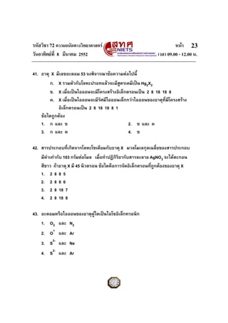 รหัสวิชา 72 ความถนัดทางวิทยาศาสตร หนา
วันอาทิตยที่ 8 มีนาคม 2552 เวลา 09.00 - 12.00 น.
23
41. ธาตุ X มีเลขอะตอม 53 จงพิจารณาขอความตอไปนี้
ก. X รวมตัวกับโลหะปรอทแลวจะมีสูตรเคมีเปน Hg2X2
ข. X เมื่อเปนไอออนจะมีโครงสรางอิเล็กตรอนเปน 2 8 18 18 8
ค. X เมื่อเปนไอออนจะมีรัศมีไอออนเล็กกวาไอออนของธาตุที่มีโครงสราง
อิเล็กตรอนเปน 2 8 18 18 8 1
ขอใดถูกตอง
1. ก และ ข 2. ข และ ค
3. ก และ ค 4. ข
42. สารประกอบที่เกิดจากโลหะโซเดียมกับธาตุ X มวลโมเลกุลเฉลี่ยของสารประกอบ
มีคาเทากับ 103 กรัมตอโมล เมื่อทําปฏิกิริยากับสารละลาย AgNO3 จะไดตะกอน
สีขาว ถาธาตุ X มี 45 นิวตรอน ขอใดคือการจัดอิเล็กตรอนที่ถูกตองของธาตุ X
1. 2 8 8 5
2. 2 8 8 6
3. 2 8 18 7
4. 2 8 18 8
43. อะตอมหรือไอออนของธาตุคูใดเปนไอโซอิเล็กทรอนิก
1. O2 และ N2
2. O+
และ Ar
3. S2-
และ Ne
4. S2-
และ Ar
 