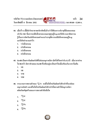 รหัสวิชา 72 ความถนัดทางวิทยาศาสตร หนา
วันอาทิตยที่ 8 มีนาคม 2552 เวลา 09.00 - 12.00 น.
24
Th232
90
44. เมื่อเร็วๆ นี้มีนักวิทยาศาสตรชาติหนึ่งอางวาไดสังเคราะหธาตุที่มีเลขอะตอม
เทากับ 122 ซึ่งควรจะมีอิเล็กตรอนวงนอกสุดอยูใน g ออรบิทัล จงอาศัยความ
รูเรื่องการจัดเรียงอิเล็กตรอนทํานายวาธาตุนี้ควรจะมีอิเล็กตรอนอยูใน g
ออรบิทัลจํานวนเทาไร
1. 1 อิเล็กตรอน
2. 2 อิเล็กตรอน
3. 3 อิเล็กตรอน
4. 4 อิเล็กตรอน
45. Co-60 เปนสารกัมมันตรังสีที่ปลอยอนุภาคบีตา มีครึ่งชีวิตเทากับ 5.3 ป เมื่อเวลาผาน
ไป 26.5 ป อัตราสวนของ Co-60 ที่เหลืออยูจะเปนเทาใดเมื่อเทียบกับเวลาเริ่มตน
1. 1/5
2. 1/8
3. 1/16
4. 1/32
46. กระบวนการสลายตัวของ จะมีไอโซโทปกัมมันตรังสี 6 ตัวที่จะปลอย
อนุภาคอัลฟา และมีไอโซโทปกัมมันตรังสี 4 ตัวที่สลายตัวใหอนุภาคบีตา
ผลิตภัณฑสุดทายของการสลายตัวคือขอใด
1. W204
74
2. W208
74
3. Pb204
82
4. Pb208
82
 