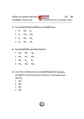 รหัสวิชา 72 ความถนัดทางวิทยาศาสตร หนา
วันอาทิตยที่ 8 มีนาคม 2552 เวลา 09.00 - 12.00 น.
25
47. โมเลกุลในขอใดเปนโมเลกุลมีขั้วทั้งหมด หรือไมมีขั้วทั้งหมด
1. HI CS2 O2
2. N2 PCl5 CCl4
3. N2 NH3 SO3
4. O2 SO2 CO2
48. โมเลกุลในขอใดมีโครงสรางเหมือนกันทั้งหมด
1. CO2 SO2 CS2
2. NH3 PH3 SO3
3. CO2 N2 N3
-
4. CCl4 SO4
2-
XeF4
49. จากการวิเคราะหผลึกของสารประกอบชนิดหนึ่งซึ่งมีสูตรเปน Na2XH20O14
พบวาผลึกนี้ 1.5 กรัม มีธาตุ X รอยละ 15.2 โดยมวล มวลอะตอมของธาตุ X
เปนเทาใด
1. 45.0
2. 52.0
3. 59.1
4. 62.6
 