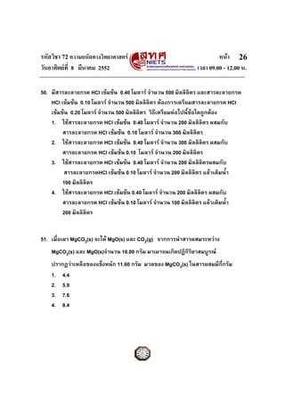 รหัสวิชา 72 ความถนัดทางวิทยาศาสตร หนา
วันอาทิตยที่ 8 มีนาคม 2552 เวลา 09.00 - 12.00 น.
26
50. มีสารละลายกรด HCl เขมขน 0.40 โมลาร จํานวน 500 มิลลิลิตร และสารละลายกรด
HCl เขมขน 0.10 โมลาร จํานวน 500 มิลลิลิตร ตองการเตรียมสารละลายกรด HCl
เขมขน 0.20 โมลาร จํานวน 500 มิลลิลิตร วิธีเตรียมตอไปนี้ขอใดถูกตอง
1. ใชสารละลายกรด HCl เขมขน 0.40 โมลาร จํานวน 200 มิลลิลิตร ผสมกับ
สารละลายกรด HCl เขมขน 0.10 โมลาร จํานวน 300 มิลลิลิตร
2. ใชสารละลายกรด HCl เขมขน 0.40 โมลาร จํานวน 300 มิลลิลิตร ผสมกับ
สารละลายกรด HCl เขมขน 0.10 โมลาร จํานวน 200 มิลลิลิตร
3. ใชสารละลายกรด HCl เขมขน 0.40 โมลาร จํานวน 200 มิลลิลิตรผสมกับ
สารละลายกรดHCl เขมขน 0.10 โมลาร จํานวน 200 มิลลิลิตร แลวเติมน้ํา
100 มิลลิลิตร
4. ใชสารละลายกรด HCl เขมขน 0.40 โมลาร จํานวน 200 มิลลิลิตร ผสมกับ
สารละลายกรด HCl เขมขน 0.10 โมลาร จํานวน 100 มิลลิลิตร แลวเติมน้ํา
200 มิลลิลิตร
51. เมื่อเผา MgCO3(s) จะได MgO(s) และ CO2(g) จากการนําสารผสมระหวาง
MgCO3(s) และ MgO(s)จํานวน 16.00 กรัม มาเผาจนเกิดปฏิกิริยาสมบูรณ
ปรากฏวาเหลือของแข็งหนัก 11.60 กรัม มวลของ MgCO3(s) ในสารผสมมีกี่กรัม
1. 4.4
2. 5.9
3. 7.6
4. 8.4
 