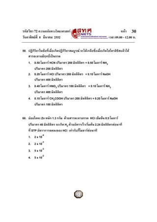 รหัสวิชา 72 ความถนัดทางวิทยาศาสตร หนา
วันอาทิตยที่ 8 มีนาคม 2552 เวลา 09.00 - 12.00 น.
30
59. ปฏิกิริยาในขอที่เมื่อเกิดปฏิกิริยาสมบูรณ จะไดเกลือซึ่งเมื่อเกิดไฮโดรลิซิสแลวได
สารละลายมีฤทธิ์เปนกรด
1. 0.50 โมลาร HCN ปริมาตร 200 มิลลิลิตร + 0.50 โมลาร NH3
ปริมาตร 200 มิลลิลิตร
2. 0.20 โมลาร HCl ปริมาตร 200 มิลลิลิตร + 0.10 โมลาร NaOH
ปริมาตร 400 มิลลิลิตร
3. 0.40 โมลาร HNO3 ปริมาตร 100 มิลลิลิตร + 0.10 โมลาร NH3
ปริมาตร 400 มิลลิลิตร
4. 0.10 โมลาร CH3COOH ปริมาตร 200 มิลลิลิตร + 0.20 โมลาร NaOH
ปริมาตร 100 มิลลิลิตร
60. ยอยโลหะ Zn หนัก 1.3 กรัม ดวยสารละลายกรด HCl เขมขน 0.5 โมลาร
ปริมาตร 40 มิลลิลิตร จะเกิด H2 ดวยอัตราเร็วเริ่มตน 2.24 มิลลิลิตรตอนาที
ที่ STP อัตราการลดลงของ HCl เทากับกี่โมลารตอนาที
1. 2 x 10-4
2. 2 x 10-3
3. 5 x 10-3
4. 5 x 10-2
 