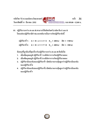 รหัสวิชา 72 ความถนัดทางวิทยาศาสตร หนา
วันอาทิตยที่ 8 มีนาคม 2552 เวลา 09.00 - 12.00 น.
31
61. ปฏิกิริยาระหวาง A และ B สามารถใหผลิตภัณฑ 2 ชนิด คือ C และ D
โดยแตละปฏิกิริยามีคา Ea และพลังงานในการเกิดปฏิกิริยาดังนี้
ปฏิกิริยาที่ 1 : A + B C E a = 200 kJ ΔH = +100 kJ
ปฏิกิริยาที่ 2 : A + B D E a = 400 kJ ΔH = -100 kJ
ขอสรุปที่ถูกตองที่สุดเกี่ยวกับปฏิกิริยาระหวาง A และ B คือขอใด
1. เมื่อเพิ่มอุณหภูมิ ปฏิกิริยาที่ 1 จะมีอัตราการเกิดปฏิกิริยาลดลง
2. เมื่อเพิ่มอุณหภูมิ ปฏิกิริยาที่ 2 จะมีอัตราการเกิดปฏิกิริยาลดลง
3. ปฏิกิริยายอนกลับของปฏิกิริยาที่ 1 มีพลังงานกระตุนสูงกวาปฏิกิริยายอนกลับ
ของปฏิกิริยาที่ 2
4. ปฏิกิริยายอนกลับของปฏิกิริยาที่ 2 มีพลังงานกระตุนสูงกวาปฏิกิริยายอนกลับ
ของปฏิกิริยาที่ 1
 