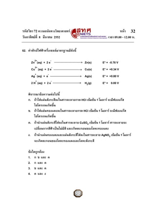 รหัสวิชา 72 ความถนัดทางวิทยาศาสตร หนา
วันอาทิตยที่ 8 มีนาคม 2552 เวลา 09.00 - 12.00 น.
32
62. คาศักยไฟฟาครึ่งเซลลมาตรฐานมีดังนี้
Zn2+
(aq) + 2 e-
Zn(s) E° = -0.76 V
Cu2+
(aq) + 2 e-
Cu(s) E° = +0.34 V
Ag+
(aq) + e-
Ag(s) E° = +0.80 V
2 H+
(aq) + 2 e-
H2(g) E° = 0.00 V
พิจารณาขอความตอไปนี้
ก. ถาใสแผนสังกะสีลงในสารละลายกรด HCl เขมขน 1 โมลาร จะมีฟองแกส
ไฮโดรเจนเกิดขึ้น
ข. ถาใสแผนทองแดงลงในสารละลายกรด HCl เขมขน 1 โมลาร จะมีฟองแกส
ไฮโดรเจนเกิดขึ้น
ค. ถานําแผนสังกะสีใสลงในสารละลาย CuSO4 เขมขน 1 โมลาร สารละลายจะ
เปลี่ยนจากสีฟาเปนไมมีสี และเกิดตะกอนของโลหะทองแดง
ง. ถานําแผนทองแดงและแผนสังกะสีใสลงในสารละลาย AgNO3 เขมขน 1 โมลาร
จะเกิดตะกอนของโลหะทองแดงและโลหะสังกะสี
ขอใดถูกตอง
1. ก ข และ ค
2. ก และ ค
3. ข และ ค
4. ค และ ง
 