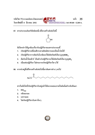 รหัสวิชา 72 ความถนัดทางวิทยาศาสตร หนา
วันอาทิตยที่ 8 มีนาคม 2552 เวลา 09.00 - 12.00 น.
35
67. สารประกอบอินทรียชนิดหนึ่ง มีโครงสรางดังตอไปนี้
ขอใดกลาวไดถูกตองเกี่ยวกับปฏิกิริยาของสารประกอบนี้
1. เกิดปฏิกิริยาเปลี่ยนสีกระดาษลิตมัสจากแดงเปนน้ําเงินได
2. เกิดปฏิกิริยาการเติมกับโบรมีนจะไดผลิตภัณฑเปน C4H7NOBr2
3. ตมกับน้ําโดยมี H+
เปนตัวเรงปฏิกิริยาจะไดผลิตภัณฑเปน C4H9NO2
4. เฉื่อยตอปฏิกิริยา ไมสามารถเกิดปฏิกิริยาใดๆ ได
68. หากนําสบูซึ่งมีโครงสรางดังตอไปนี้มาเติมสารตางๆ ลงไป
สารในขอใดที่เกิดปฏิกิริยากับสบูแลวไดตะกอนของกรดไขมันอิ่มตัวกลับคืนมา
1. HCl(aq)
2. กลีเซอรอล
3. เอทานอล
4. ไมเกิดปฏิกิริยากับสารใดๆ
O
Na O
O
NH
+Na+
O-
 