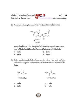 รหัสวิชา 72 ความถนัดทางวิทยาศาสตร หนา
วันอาทิตยที่ 8 มีนาคม 2552 เวลา 09.00 - 12.00 น.
36
69. Thyrotropin-releasing hormone มีโครงสรางเปนเพปไทดสายสั้นๆ ดังภาพ
หากฮอรโมนนี้จํานวน 1 โมล เกิดปฏิกิริยาไฮโดรลิซิสอยางสมบูรณดวยสารละลาย
กรด จะไดผลิตภัณฑที่มีโครงสรางเปนกรดอะมิโน ที่แตกตางกันทั้งสิ้นกี่ชนิด
1. 1 ชนิด 2. 2 ชนิด
3. 3 ชนิด 4. 4 ชนิด
70. ถานํากรดอะมิโนสองชนิดคือ ไกลซีน และ อะลานีน ชนิดละ 1 โมล มาตมรวมกันโดย
มีกรดเปนตัวเรงปฏิกิริยา จะไดผลิตภัณฑเฉพาะที่เปนสารประกอบไดเพปไทดทั้งสิ้น
กี่ชนิด
ไกลซีน (Gly) อะลานีน (Ala)
1. 1 ชนิด 2. 2 ชนิด
3. 3 ชนิด 4. 4 ชนิด
O
H
N
N
O
HN
N
NH
O
O
H2N
O
OH
H2N
O
OH
H2N
 