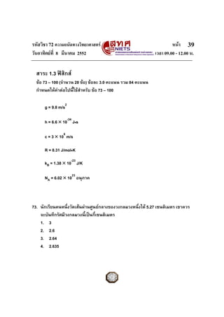 รหัสวิชา 72 ความถนัดทางวิทยาศาสตร หนา
วันอาทิตยที่ 8 มีนาคม 2552 เวลา 09.00 - 12.00 น.
39
สาระ 1.3 ฟสิกส
ขอ 73 – 100 (จํานวน 28 ขอ) ขอละ 3.0 คะแนน รวม 84 คะแนน
กําหนดใหคาตอไปนี้ใชสําหรับ ขอ 73 – 100
g = 9.8 m/s2
h = 6.6 × 10-34
J•s
c = 3 × 108
m/s
R = 8.31 J/mol•K
kB = 1.38 × 10-23
J/K
NA = 6.02 × 1023
อนุภาค
73. นักเรียนคนหนึ่งวัดเสนผานศูนยกลางของวงกลมวงหนึ่งได 5.27 เซนติเมตร เขาควร
จะบันทึกรัศมีวงกลมวงนี้เปนกี่เซนติเมตร
1. 3
2. 2.6
3. 2.64
4. 2.635
 