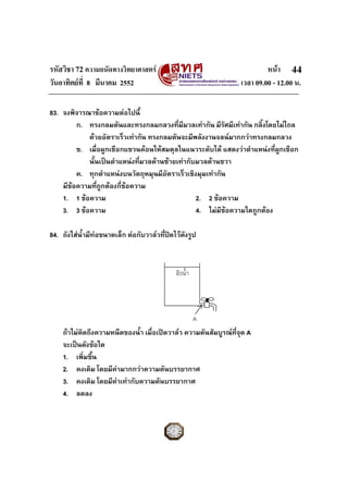 รหัสวิชา 72 ความถนัดทางวิทยาศาสตร หนา
วันอาทิตยที่ 8 มีนาคม 2552 เวลา 09.00 - 12.00 น.
44
83. จงพิจารณาขอความตอไปนี้
ก. ทรงกลมตันและทรงกลมกลวงที่มีมวลเทากัน มีรัศมีเทากัน กลิ้งโดยไมไถล
ดวยอัตราเร็วเทากัน ทรงกลมตันจะมีพลังงานจลนมากกวาทรงกลมกลวง
ข. เมื่อผูกเชือกแขวนคอนใหสมดุลในแนวระดับได แสดงวาตําแหนงที่ผูกเชือก
นั้นเปนตําแหนงที่มวลดานซายเทากับมวลดานขวา
ค. ทุกตําแหนงบนวัตถุหมุนมีอัตราเร็วเชิงมุมเทากัน
มีขอความที่ถูกตองกี่ขอความ
1. 1 ขอความ 2. 2 ขอความ
3. 3 ขอความ 4. ไมมีขอความใดถูกตอง
84. ถังใสน้ํามีทอขนาดเล็ก ตอกับวาลวที่ปดไวดังรูป
ถาไมคิดถึงความหนืดของน้ํา เมื่อเปดวาลว ความดันสัมบูรณที่จุด A
จะเปนดังขอใด
1. เพิ่มขึ้น
2. คงเดิม โดยมีคามากกวาความดันบรรยากาศ
3. คงเดิม โดยมีคาเทากับความดันบรรยากาศ
4. ลดลง
A
ผิวน้ํา
 