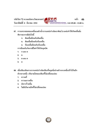 รหัสวิชา 72 ความถนัดทางวิทยาศาสตร หนา
วันอาทิตยที่ 8 มีนาคม 2552 เวลา 09.00 - 12.00 น.
46
87. การแทรกสอดของคลื่นบนผิวน้ําจากแหลงกําเนิดอาพันธ 2 แหลงทําใหเกิดคลื่นนิ่ง
พิจารณากรณีตอไปนี้
ก. สันคลื่นซอนทับสันคลื่น
ข. สันคลื่นซอนทับทองคลื่น
ค. ทองคลื่นซอนทับทองคลื่น
การซอนทับกันกรณีใดทําใหเกิดจุดบัพ
1. ก และ ค
2. ข
3. ข และ ค
4. ค
88. เมื่อเสียงเดินทางจากแหลงกําเนิดเสียงที่หยุดนิ่งผานตัวกลางหนึ่งเขาไปในอีก
ตัวกลางหนึ่ง ปริมาณใดของเสียงที่ไมเปลี่ยนแปลง
1. ความถี่
2. ความยาวคลื่น
3. อัตราเร็วคลื่น
4. ไมมีปริมาณใดที่ไมเปลี่ยนแปลง
 
