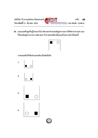 รหัสวิชา 72 ความถนัดทางวิทยาศาสตร หนา
วันอาทิตยที่ 8 มีนาคม 2552 เวลา 09.00 - 12.00 น.
48
90. มองยอดตึกสูงที่อยูไกลออกไป 100 เมตรผานเลนสนูนความยาวโฟกัส 0.15 เมตร และ
ใหเลนสอยูหางจากตา 0.60 เมตร ถาภาพยอดตึกเมื่อมองดวยตาเปลาเปนดังนี้
ภาพยอดตึกที่เห็นผานเลนสจะเปนดังขอใด
1.
2.
3.
4.
 