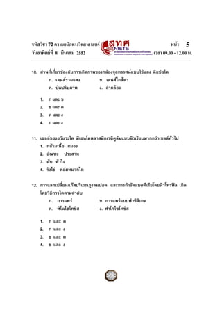 รหัสวิชา 72 ความถนัดทางวิทยาศาสตร หนา
วันอาทิตยที่ 8 มีนาคม 2552 เวลา 09.00 - 12.00 น.
5
10. สวนที่เกี่ยวของกับการเกิดภาพของกลองจุลทรรศนแบบใชแสง คือขอใด
ก. เลนสรวมแสง ข. เลนสใกลตา
ค. ปุมปรับภาพ ง. ลํากลอง
1. ก และ ข
2. ข และ ค
3. ค และ ง
4. ก และ ง
11. เซลลของอวัยวะใด มีเอนโดพลาสมิกเรติคูลัมแบบผิวเรียบมากกวาเซลลทั่วไป
1. กลามเนื้อ สมอง
2. อัณฑะ ประสาท
3. ตับ หัวใจ
4. รังไข ตอมหมวกไต
12. การแลกเปลี่ยนแกสบริเวณถุงลมปอด และการกําจัดแบคทีเรียโดยนิวโทรฟล เกิด
โดยวิธีการใดตามลําดับ
ก. การแพร ข. การแพรแบบฟาซิลิเทต
ค. พิโนไซโทซิส ง. ฟาโกไซโทซิส
1. ก และ ค
2. ก และ ง
3. ข และ ค
4. ข และ ง
 